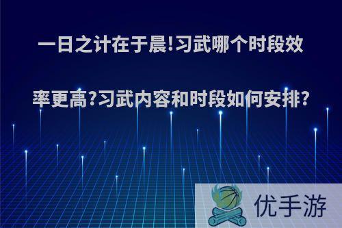 一日之计在于晨!习武哪个时段效率更高?习武内容和时段如何安排?