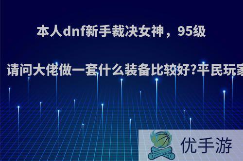 本人dnf新手裁决女神，95级，请问大佬做一套什么装备比较好?平民玩家?