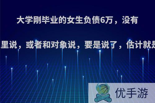 大学刚毕业的女生负债6万，没有能力偿还，该不该和家里说，或者和对象说，要是说了，估计就是半年就能还给父母了?