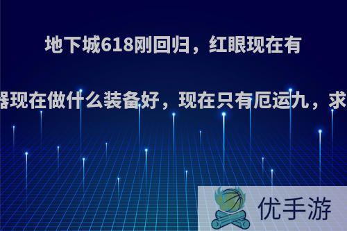 地下城618刚回归，红眼现在有苍穹武器现在做什么装备好，现在只有厄运九，求助大神?