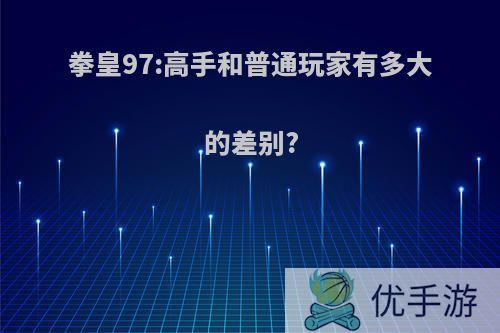 拳皇97:高手和普通玩家有多大的差别?