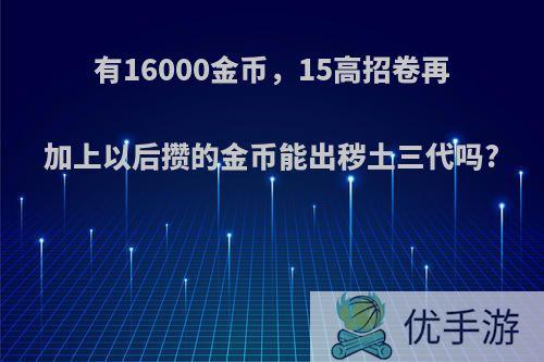 有16000金币，15高招卷再加上以后攒的金币能出秽土三代吗?