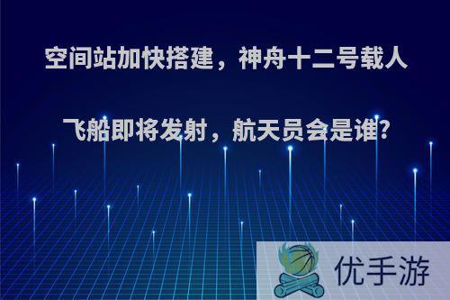 空间站加快搭建，神舟十二号载人飞船即将发射，航天员会是谁?