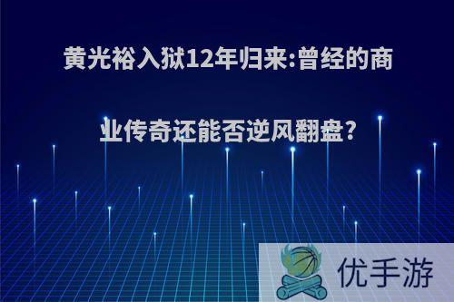 黄光裕入狱12年归来:曾经的商业传奇还能否逆风翻盘?