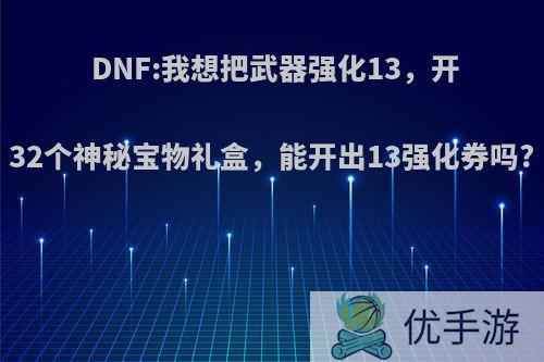 DNF:我想把武器强化13，开32个神秘宝物礼盒，能开出13强化券吗?