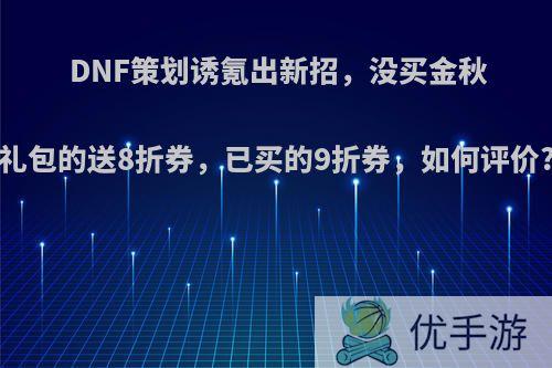 DNF策划诱氪出新招，没买金秋礼包的送8折券，已买的9折券，如何评价?