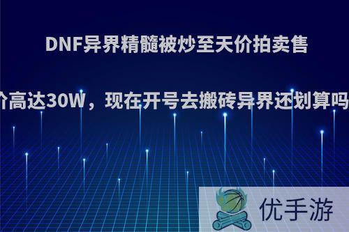 DNF异界精髓被炒至天价拍卖售价高达30W，现在开号去搬砖异界还划算吗?