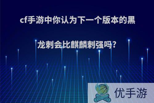 cf手游中你认为下一个版本的黑龙刺会比麒麟刺强吗?