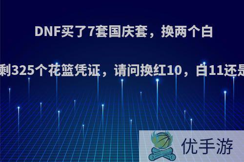 DNF买了7套国庆套，换两个白金徽章还剩325个花篮凭证，请问换红10，白11还是25力好?