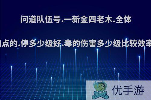 问道队伍号.一新金四老木.全体加点的.停多少级好.毒的伤害多少级比较效率?