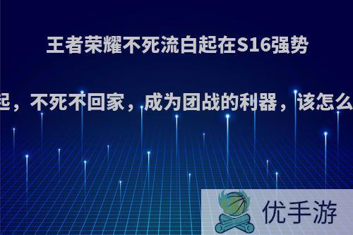 王者荣耀不死流白起在S16强势崛起，不死不回家，成为团战的利器，该怎么玩?