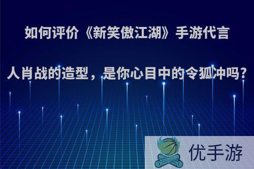 如何评价《新笑傲江湖》手游代言人肖战的造型，是你心目中的令狐冲吗?