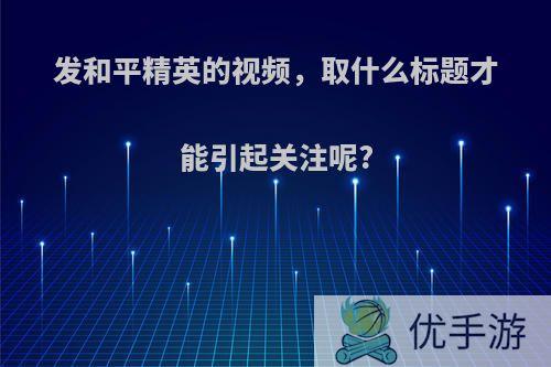 发和平精英的视频，取什么标题才能引起关注呢?