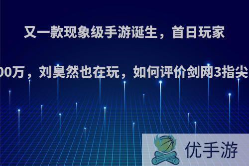 又一款现象级手游诞生，首日玩家超2000万，刘昊然也在玩，如何评价剑网3指尖江湖?