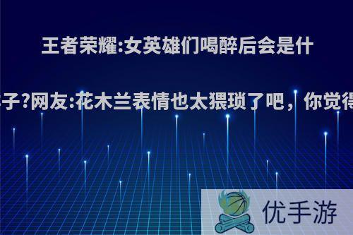王者荣耀:女英雄们喝醉后会是什么样子?网友:花木兰表情也太猥琐了吧，你觉得呢?
