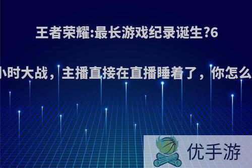 王者荣耀:最长游戏纪录诞生?6个小时大战，主播直接在直播睡着了，你怎么看?