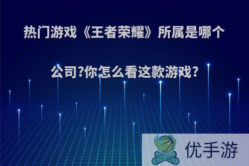 热门游戏《王者荣耀》所属是哪个公司?你怎么看这款游戏?