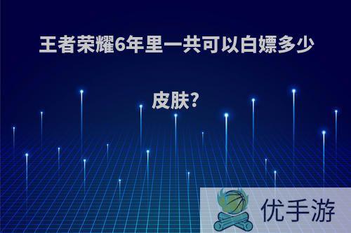 王者荣耀6年里一共可以白嫖多少皮肤?