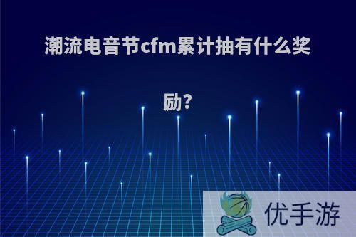 潮流电音节cfm累计抽有什么奖励?