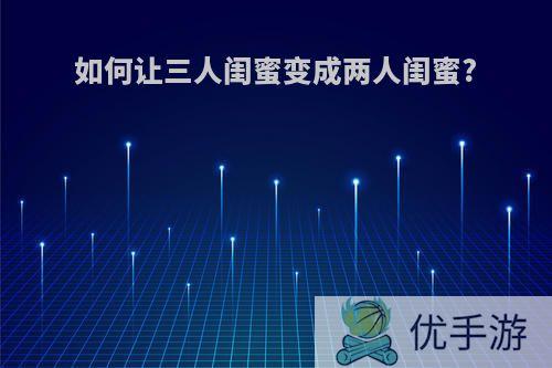 如何让三人闺蜜变成两人闺蜜?