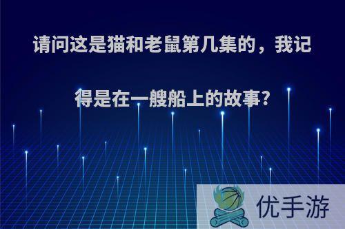 请问这是猫和老鼠第几集的，我记得是在一艘船上的故事?