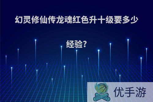 幻灵修仙传龙魂红色升十级要多少经验?