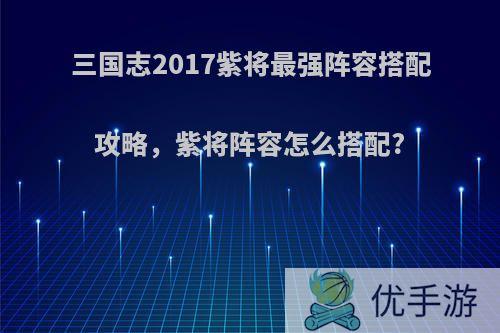 三国志2017紫将最强阵容搭配攻略，紫将阵容怎么搭配?