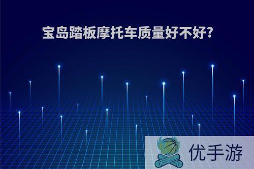 宝岛踏板摩托车质量好不好?