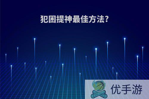 犯困提神最佳方法?