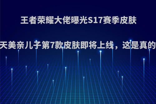 王者荣耀大佬曝光S17赛季皮肤，天美亲儿子第7款皮肤即将上线，这是真的吗?