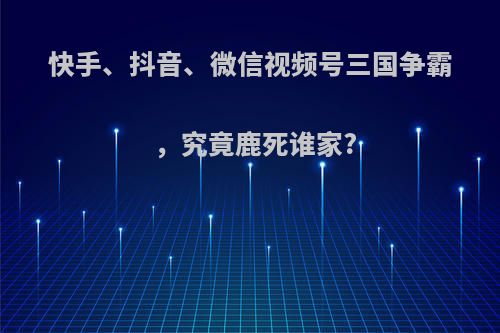 快手、抖音、微信视频号三国争霸，究竟鹿死谁家?