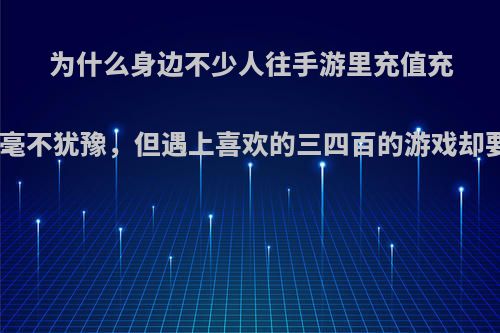 为什么身边不少人往手游里充值充上648这种毫不犹豫，但遇上喜欢的三四百的游戏却要犹豫半天?