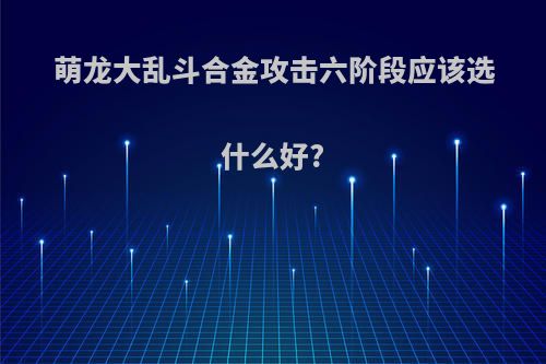 萌龙大乱斗合金攻击六阶段应该选什么好?