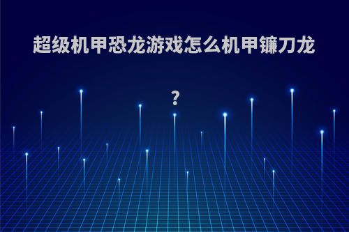 超级机甲恐龙游戏怎么机甲镰刀龙?