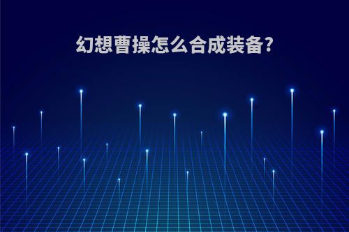 幻想曹操怎么合成装备?