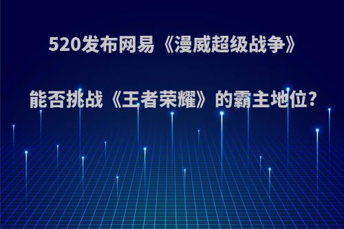 520发布网易《漫威超级战争》能否挑战《王者荣耀》的霸主地位?