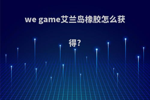 we game艾兰岛橡胶怎么获得?