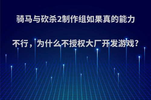 骑马与砍杀2制作组如果真的能力不行，为什么不授权大厂开发游戏?