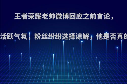 王者荣耀老帅微博回应之前言论，称为了活跃气氛，粉丝纷纷选择谅解，他是否真的无心?