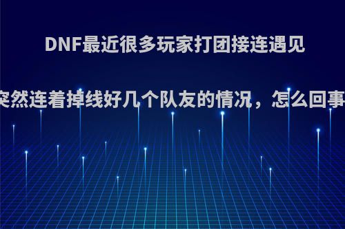 DNF最近很多玩家打团接连遇见突然连着掉线好几个队友的情况，怎么回事?