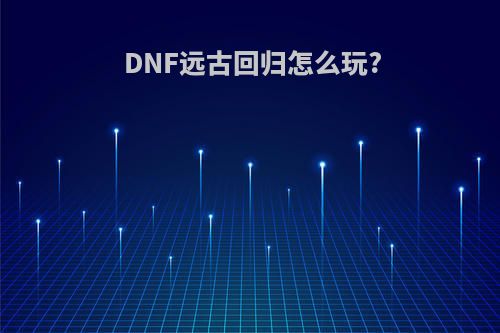 DNF远古回归怎么玩?