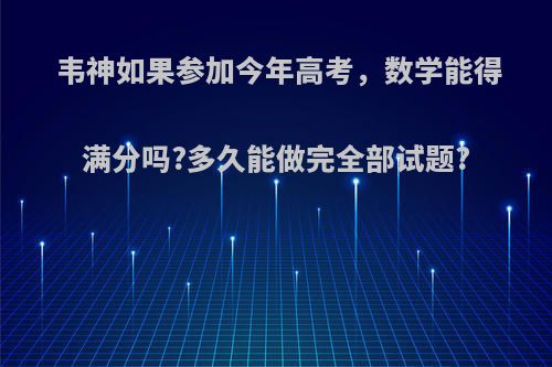 韦神如果参加今年高考，数学能得满分吗?多久能做完全部试题?