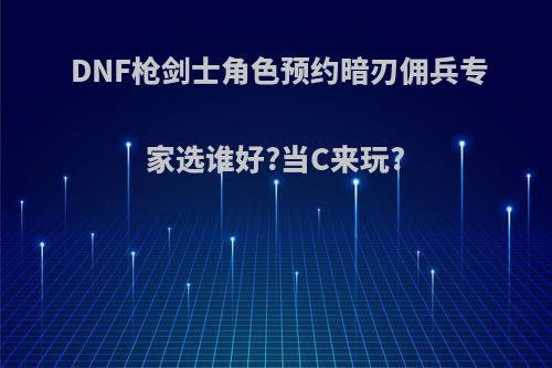 DNF枪剑士角色预约暗刃佣兵专家选谁好?当C来玩?