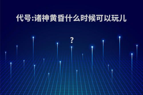 代号:诸神黄昏什么时候可以玩儿?