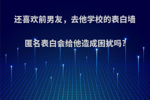 还喜欢前男友，去他学校的表白墙匿名表白会给他造成困扰吗?