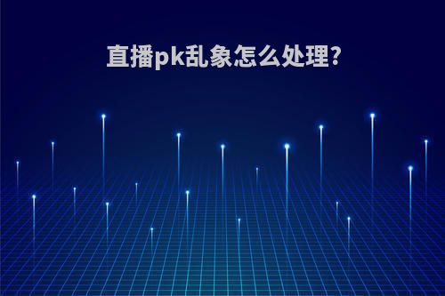 直播pk乱象怎么处理?