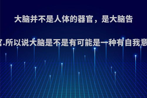 大脑并不是人体的器官，是大脑告诉你它是器官.所以说大脑是不是有可能是一种有自我意识的寄生体?