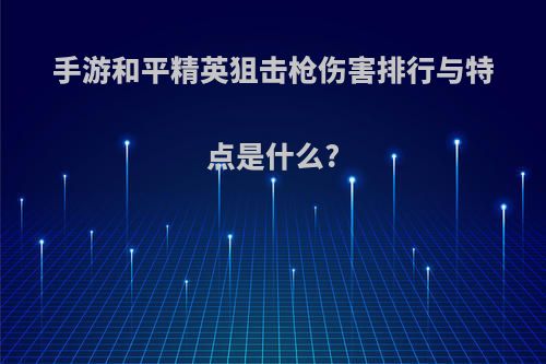 手游和平精英狙击枪伤害排行与特点是什么?