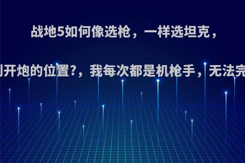 战地5如何像选枪，一样选坦克，如何得到开炮的位置?，我每次都是机枪手，无法完成本周?