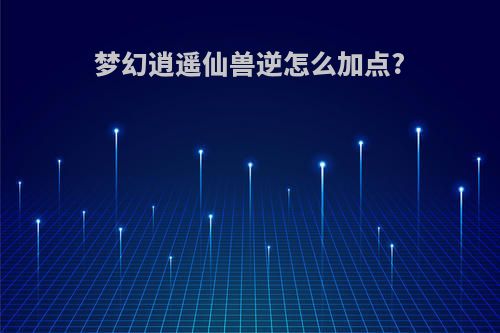 梦幻逍遥仙兽逆怎么加点?